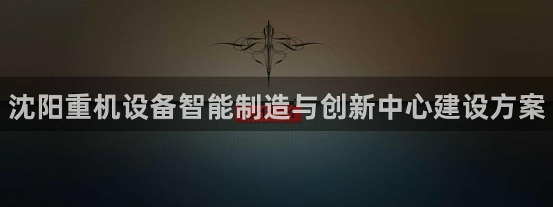 辉达娱乐最新版本更新内容：沈阳重机设备智能制造与创新中心建设