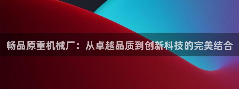 辉达娱乐加扣75775：畅品原重机械厂：从卓越品质到创新科技