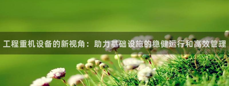 辉达娱乐最新消息新闻：工程重机设备的新视角：助力基础设施的稳